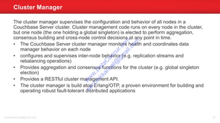 The cluster manager supervises the configuration and behavior of all nodes in a
Couchbase Server cluster. Cluster management code runs on every node in the cluster,
but one node (the one holding a global singleton) is elected to perform aggregation,
consensus building and cross-node control decisions at any point in time.
• The Couchbase Server cluster manager monitors health and coordinates data
manager behavior on each node
• configures and supervises inter-node behavior (e.g. replication streams and
rebalancing operations)
• Provides aggregation and consensus functions for the cluster (e.g. global singleton
election)
• Provides a RESTful cluster management API.
• The cluster manager is build atop Erlang/OTP, a proven environment for building and
operating robust fault-tolerant distributed applications
Cluster Manager
sachinkkansal@gmail.com 81
w
w
w
.D
ataC
oncur.com
sachinkkansal@
gm
ail.com
 