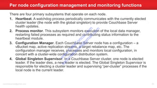 There are four primary subsystems that operate on each node.
1. Heartbeat. A watchdog process periodically communicates with the currently elected
cluster leader (the node with the global singleton) to provide Couchbase Server
health updates.
2. Process monitor. This subsystem monitors execution of the local data manager,
restarting failed processes as required and contributing status information to the
heartbeat module.
3. Configuration Manager. Each Couchbase Server node has a configuration – a
vBucket map, active replication streams, a target rebalance map, etc. The
configuration manager receives, processes and monitors local configuration, in
concert with a cluster-wide configuration distribution system.
4. Global Singleton Supervisor. In a Couchbase Server cluster, one node is elected
leader. If the leader dies, a new leader is elected. The Global Singleton Supervisor is
responsible for electing a cluster leader and supervising “per-cluster” processes if the
local node is the current leader.
Per node configuration management and monitoring functions
sachinkkansal@gmail.com 82
w
w
w
.D
ataC
oncur.com
sachinkkansal@
gm
ail.com
 