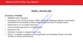 NoSQL – Not Only SQL
Evolution of NoSQL
• RDBMS ruled 3 decades
• Emerging in the 1970s and early 1980s, relational databases offered a searchable
mechanism for persisting complex data with minimal use of storage space.
• Optimized to run on single machines.
• schema-based approach to modeling data.
• Expensive H/w
• Dramatic changes in usage & lower cost.
• Result : Increased complexity to the application and database design and often
resulted in inferior performance.
What It Is And Why You Need It
w
w
w
.D
ataC
oncur.com
sachinkkansal@
gm
ail.com
 