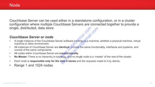 Couchbase Server can be used either in a standalone configuration, or in a cluster
configuration where multiple Couchbase Servers are connected together to provide a
single, distributed, data store.
Couchbase Server or node
• A single instance of the Couchbase Server software running on a machine, whether a physical machine, virtual
machine or other environment.
• All instances of Couchbase Server are identical, provide the same functionality, interfaces and systems, and
consist of the same components.
• All nodes within Couchbase Server are created equally.
• No Master :There is no hierarchy or topology, and no single node is a ‘master’ of the rest of the cluster.
• Each node is responsible only for the data it stores and the requests made to it by clients.
• Range 1 and 1024 nodes
Node
sachinkkansal@gmail.com 98
w
w
w
.D
ataC
oncur.com
sachinkkansal@
gm
ail.com
 