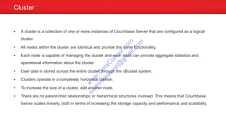 Cluster
• A cluster is a collection of one or more instances of Couchbase Server that are configured as a logical
cluster.
• All nodes within the cluster are identical and provide the same functionality.
• Each node is capable of managing the cluster and each node can provide aggregate statistics and
operational information about the cluster.
• User data is stored across the entire cluster through the vBucket system.
• Clusters operate in a completely horizontal fashion.
• To increase the size of a cluster, add another node.
• There are no parent/child relationships or hierarchical structures involved. This means that Couchbase
Server scales linearly, both in terms of increasing the storage capacity and performance and scalability.
w
w
w
.D
ataC
oncur.com
sachinkkansal@
gm
ail.com
 