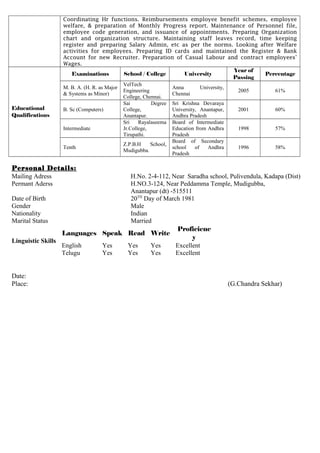 Coordinating Hr functions. Reimbursements employee benefit schemes, employee
welfare, & preparation of Monthly Progress report. Maintenance of Personnel file,
employee code generation, and issuance of appointments. Preparing Organization
chart and organization structure. Maintaining staff leaves record, time keeping
register and preparing Salary Admin, etc as per the norms. Looking after Welfare
activities for employees. Preparing ID cards and maintained the Register & Bank
Account for new Recruiter. Preparation of Casual Labour and contract employees’
Wages.
Educational
Qualifications
Examinations School / College University
Year of
Passing
Percentage
M. B. A. (H. R. as Major
& Systems as Minor)
VelTech
Engineering
College, Chennai.
Anna University,
Chennai
2005 61%
B. Sc (Computers)
Sai Degree
College,
Anantapur.
Sri Krishna Devaraya
University, Anantapur,
Andhra Pradesh
2001 60%
Intermediate
Sri Rayalaseema
Jr.College,
Tirupathi.
Board of Intermediate
Education from Andhra
Pradesh
1998 57%
Tenth
Z.P.B.H School,
Mudigubba.
Board of Secondary
school of Andhra
Pradesh
1996 58%
Personal Details:
Mailing Adress
Permant Aderss
H.No. 2-4-112, Near Saradha school, Pulivendula, Kadapa (Dist)
H.NO.3-124, Near Peddamma Temple, Mudigubba,
Anantapur (dt) -515511
Date of Birth 20TH
Day of March 1981
Gender Male
Nationality Indian
Marital Status Married
Linguistic Skills
Languages Speak Read Write
Proficienc
y
English Yes Yes Yes Excellent
Telugu Yes Yes Yes Excellent
Date:
Place: (G.Chandra Sekhar)
 