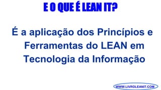 WWW.LIVROLEANIT.COM
E O QUE É LEAN IT?
É a aplicação dos Princípios e
Ferramentas do LEAN em
Tecnologia da Informação
 