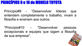 Princípio#9 - “Desenvolver líderes que
entendem completamente o trabalho, vivam a
filosofia e ensinem aos outros.
"Princípio#10 - "Desenvolver pessoas
excepcionais e equipes que sigam a filosofia
da sua empresa".
PRINCÍPIOS 9 e 10 do MODELO TOYOTA
 