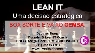 WWW.LIVROLEANIT.COM
LEAN IT
Uma decisão estratégica
BOA SORTE E VÁ AO GEMBA.
Douglas Braga
Founder & Lean IT Coach
DOUGLAS@RAPPORTCONSULTING.NET
(011) 983 974 917
www.livroleanit.com
 