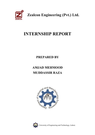 University of Engineering and Technology, Lahore
Zealcon Engineering (Pvt.) Ltd.
INTERNSHIP REPORT
PREPARED BY
AMJAD MEHMOOD
MUDDASSIR RAZA
 