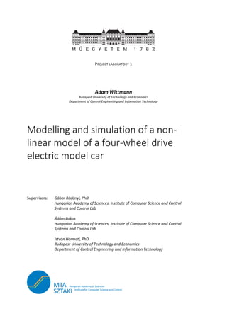 PROJECT LABORATORY 1
Adam Wittmann
Budapest University of Technology and Economics
Department of Control Engineering and Information Technology
Modelling and simulation of a non-
linear model of a four-wheel drive
electric model car
Supervisors: Gábor Rödönyi, PhD
Hungarian Academy of Sciences, Institute of Computer Science and Control
Systems and Control Lab
Ádám Bakos
Hungarian Academy of Sciences, Institute of Computer Science and Control
Systems and Control Lab
István Harmati, PhD
Budapest University of Technology and Economics
Department of Control Engineering and Information Technology
 