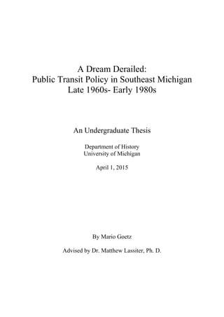 A Dream Derailed:
Public Transit Policy in Southeast Michigan
Late 1960s- Early 1980s
An Undergraduate Thesis
Department of History
University of Michigan
April 1, 2015
By Mario Goetz
Advised by Dr. Matthew Lassiter, Ph. D.
 