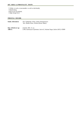 KEY SKILLS & PERSONALITY TRAITS
 Ability to work as teammember as well as individually.
 Hardworking
 Never give up attitude.
 High energy level.
PERSONAL DOSSIER
Family Information : Mr. Vardhaman Vohra, Father (Entrepreneur)
Mrs. Madhu Vohra, Mother (Home Maker)
Date of Birth & Age : Feb 08, 1995, 21 yrs.
Address : 2309, Krishnayan Apartment, Sector E, Sudama Nagar, Indore (M.P), 452009
 