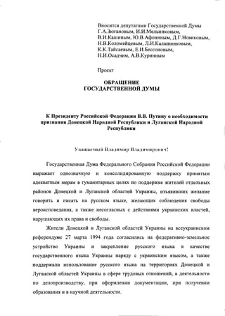 Вносится депутатами Государственной Думы
Г.А.Зюгановым, И.И.Мельниковым,
В.И.Кашиным, Ю.В.Афониным, Д.Г.Новиковым,
Н.В.Коломейцевым, Л.И.Калашниковым,
К.К.Тайсаевым, Е.И.Бессоновым,
Н.И.Осадчим, А.В.Куринным
Проект
ОБРАЩЕНИЕ
ГОСУДАРСТВЕННОЙ ДУМЫ
К Президенту Российской Федерации В.В. Путину о необходимости
признания Донецкой Народной Республики и Луганской Народной
Республики
Уважаемыи Владимир Владим ирович!
Государственная Дума Федерального Собрания Российской Федерации
выражает однозначную и консолидированную поддержку принятым
адекватным мерам в гуманитарных целях по поддержке жителей отдельных
районов Донецкой и Луганской областей Украины, изъявивших желание
говорить и писать на русском языке, желающих соблюдения свободы
вероисповедания, а также несогласных с действиями украинских властей,
нарушающих их права и свободы.
Жители Донецкой и Луганской областей Украины на всеукраинском
референдуме 27 марта 1994 года согласились на федеративно-земельное
устройство Украины и закрепление русского языка в качестве
государственного языка Украины наряду с украинским языком, а также
поддержали использование русского языка на территориях Донецкой и
Луганской областей Украины в сфере трудовых отношений, в деятельности
по делопроизводству, при оформлении документации, при получении
образования и в научной деятельности.
 