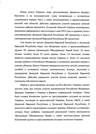 Новые власти Украины, ныне прославляющих фашистов Бандеру,
Шухевича и их последователей, стали нетерпимыми к исторически
сложившимся нормам, быта, а также волеизъявлению и вероисповеданию
жителей этих областей. Действия украинских властей вынудили жителей
отдельных районов Донецкой и Луганской областей Украины инициировать
проведение референдума и проголосовать в мае 2014 года за принятие Акта о
самоопределении Донецкой Народной Республики (89 процентов) и Акта о
самоопределении Луганской Народной Республики (96 процентов).
Уже восемь лет жители Донецкой Народной Республики и Луганской
Народной Республики живут под обстрелами мелко- и крупнокалиберного
оружия. По данным Организации Объединённых Наций более 10 тысяч
человек погибли, более 50 тысяч ранены, более 1,4 миллиона человек
являются перемещёнными лицами внутри Украины и более 2,5 миллиона
человек прибыло в Российскую Федерацию в экстренном массовом порядке в
поисках убежища. Власти Украины прекратили выплаты пенсий, социальных
пособий и установили полную экономическую блокаду населения и
предприятий Донецкой Народной Республики и Луганской Народной
Республики. Действия украинских властей вполне возможно сравнить с
геноцидом собственного народа.
Мирного урегулирования ситуации на Юго-Востоке Украины удалось
достичь лишь при личном участии руководителей Российской Федерации,
Франции, Германии и Украины в формате «нормандской четверки». Также
была создана Контактная группа по урегулированию ситуации на востоке
Украины, состоящая из представителей Украины, России, ОБСЕ, а также
Донецкой Народной Республики и Луганской Народной Республики. В
результате работы переговорных площадок приняты «Минские соглашения»,
которые были одобрены специальной резолюцией Совета Безопасности
Организации Объединенных Наций, а также многочисленные решения
Контактной группы по урегулированию ситуации на востоке Украины.
 