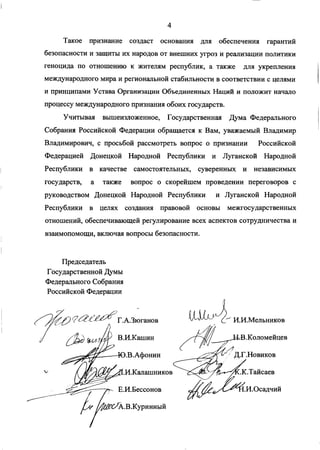 Такое признание создаст основания для обеспечения гарантий
безопасности и защиты их народов от внешних угроз и реализации политики
геноцида по отношению к жителям республик, а также для укрепления
международного мира и региональной стабильности в соответствии с целями
и принципами Устава Организации Объединенных Наций и положит начало
процессу международного признания обоих государств.
Учитывая вышеизложенное, Государственная Дума Федерального
Собрания Российской Федерации обращается к Вам, уважаемый Владимир
Владимирович, с просьбой рассмотреть вопрос о признании Российской
Федерацией Донецкой Народной Республики и Луганской Народной
Республики в качестве самостоятельных, суверенных и независимых
государств, а также вопрос о скорейшем проведении переговоров с
руководством Донецкой Народной Республики и Луганской Народной
Республики в целях создания правовой основы межгосударственных
отношений, обеспечивающей регулирование всех аспектов сотрудничества и
взаимопомощи, включая вопросы безопасности.
Председатель
Государственной Думы
Федерального Собрания
Российской Федерации
Г.А.Зюганов
В.И.Кашин
.В.Афонин
.И.Калашников
Е.И.Бессонов
I#^^£>*А.В.Куринный
И.И.Мельников
гВ.Коломейцев
Д.Г.Новиков
.К.Тайсаев
.И.Осадчий
 
