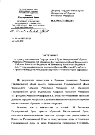 ГОСУДАРСТВЕННАЯ ДУМА
ФЕДЕРАЛЬНОГО СОБРАНИЯ
РОССИЙСКОЙ ФЕДЕРАЦИИ
Аппарат
Государственной Думы
ПРАВОВОЕ УПРАВЛЕНИЕ
ул. Охотный ряд, д. 1, Москва, 103265
Тел. 8 (495) 692-54-52 Факс 8 (495) 692-54-65
E-mail: pravo@duma.gov.ru
Л(? /202 /г. № £б/J
На № вн-КНВ-3/104
от 16.12.2021
Депутату Государственной Думы
Федерального Собрания
Российской Федерации
Н.В.КОЛОМЕЙЦЕВУ
ЗАКЛЮЧЕНИЕ
по проекту постановления Государственной Думы Федерального Собрания
Российской Федерации «Об обращении Государственной Думы Федерального
Собрания Российской Федерации «К Президенту Российской Федерации
В.В.Путину о необходимости признания Донецкой Народной Республики
и Луганской Народной Республики» и проекту соответствующего обращения
По результатам рассмотрения в Правовом управлении Аппарата
Государственной Думы проекта постановления Государственной Думы
Федерального Собрания Российской Федерации «Об обращении
Государственной Думы Федерального Собрания Российской Федерации
«К Президенту Российской Федерации В.В.Путину о необходимости признания
Донецкой Народной Республики и Луганской Народной Республики» и проекта
соответствующего обращения сообщаем следующее.
Отмечаем, что в соответствии со статьей 188 Регламента
Государственной Думы проекты обращений Государственной Думы,
касающиеся внешнеполитических вопросов, предварительно рассматриваются
Комитетом Государственной Думы по международным делам и Комитетом
Государственной Думы по делам Содружества Независимых Государств,
 