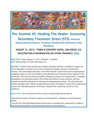 Pre-Summit #5 :Healing The Healer: Assessing
Secondary Traumatic Stress (STS) Informed
Organizational Practices: Creating a Blueprint for Resiliency in the
Workforce
AUGUST 21, 2015 | TOWN & COUNTRY HOTEL, SAN DIEGO, CA
REGISTRATION & INFORMATION ON OTHER TRAININGS: HERE
DATE/TIME: Friday, August 21, 2015 |8:00 AM - 12:00 PM
FEES: $80 by August 14| $95 after August 14
ABSTRACT: Trauma-Informed Practice includes workplace wellness strategies to reduce the
risk of Secondary Traumatic Stress (STS), Compassion Fatigue, Burnout, and Vicarious
Trauma. This presentation describes a STS-Informed Self- Assessment tool for organizations
created by experts in STS and members of the National Child Traumatic Stress Network’s STS
Committee. This self-assessment provides a diagnostic picture of an organization’s strengths
and weakness at protecting workers from direct and indirect trauma exposure, and was
designed to provide a blueprint for training and organizational change. This workshop will
provide attendees with a hands on opportunity to assess the degree to which their organization
utilizes STS-informed practices, and create a blueprint for enhancing resiliency in the
workforce.
OBJECTIVES: At the conclusion of this session, the participant will be able to:
-Describe the impact of indirect exposure on the workforce, including risk and protective
factors
-Use the STS-informed Organizational Assessment to evaluate their organization’s progress
toward protecting workers and enhancing resiliency in the workforce
 