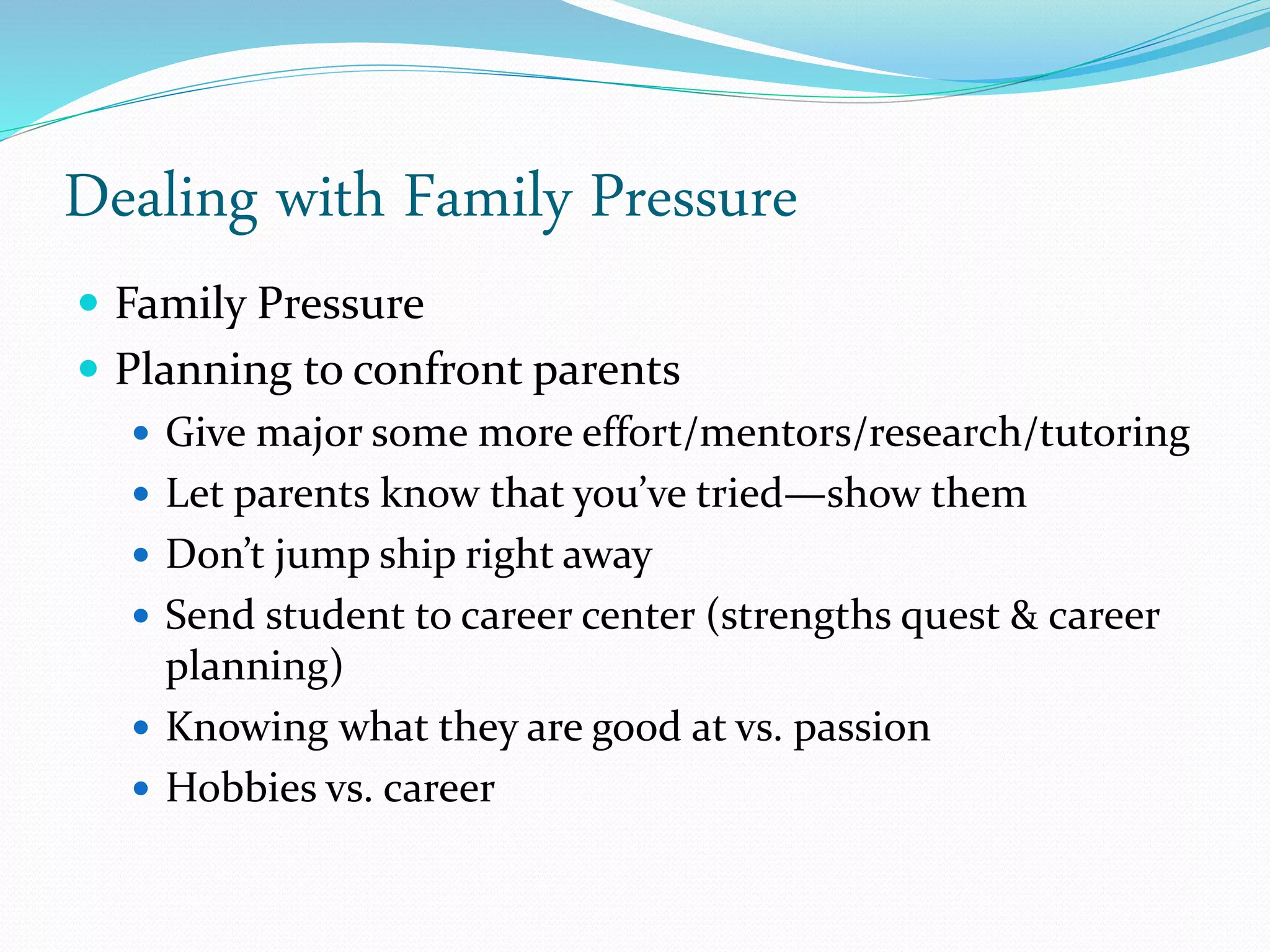Dealing with Family Pressure
 Family Pressure
 Planning to confront parents
 Give major some more effort/mentors/research/tutoring
 Let parents know that you’ve tried—show them
 Don’t jump ship right away
 Send student to career center (strengths quest & career
planning)
 Knowing what they are good at vs. passion
 Hobbies vs. career
 