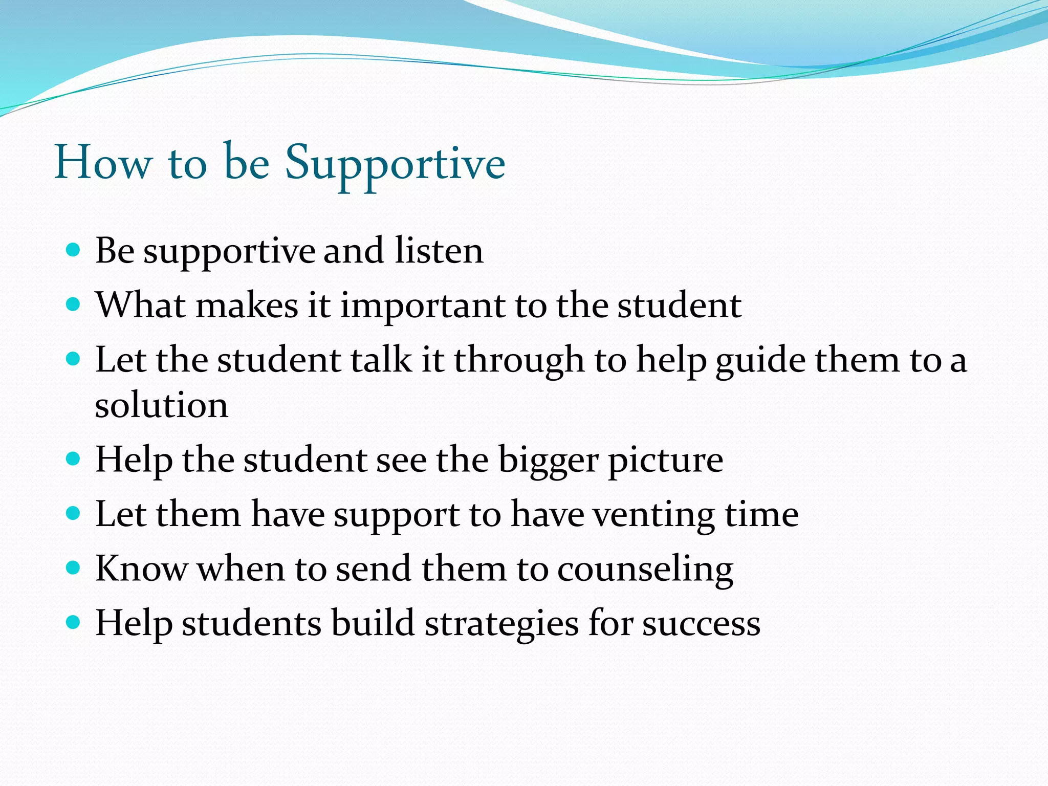 How to be Supportive
 Be supportive and listen
 What makes it important to the student
 Let the student talk it through to help guide them to a
solution
 Help the student see the bigger picture
 Let them have support to have venting time
 Know when to send them to counseling
 Help students build strategies for success
 