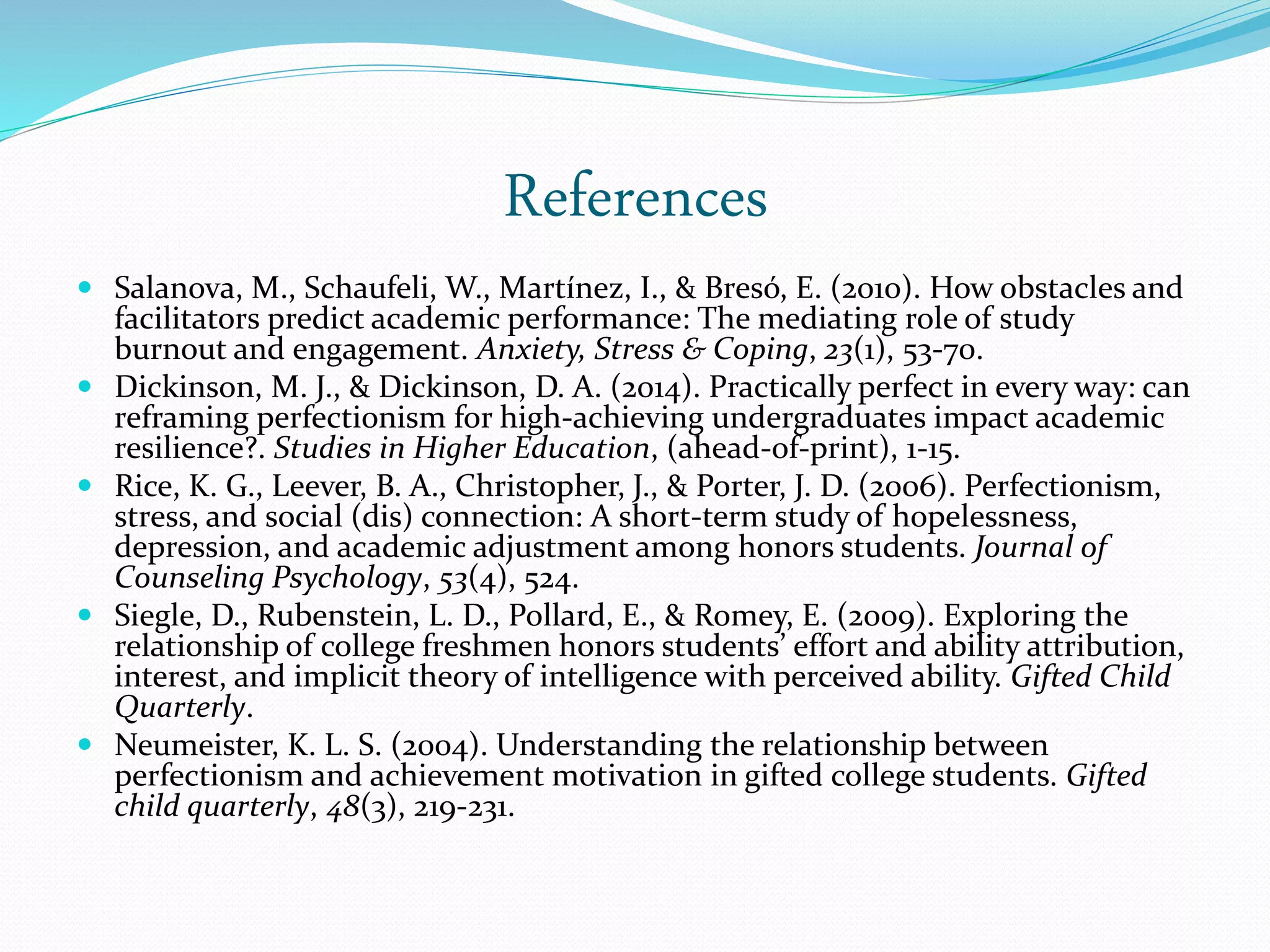 References
 Salanova, M., Schaufeli, W., Martínez, I., & Bresó, E. (2010). How obstacles and
facilitators predict academic performance: The mediating role of study
burnout and engagement. Anxiety, Stress & Coping, 23(1), 53-70.
 Dickinson, M. J., & Dickinson, D. A. (2014). Practically perfect in every way: can
reframing perfectionism for high-achieving undergraduates impact academic
resilience?. Studies in Higher Education, (ahead-of-print), 1-15.
 Rice, K. G., Leever, B. A., Christopher, J., & Porter, J. D. (2006). Perfectionism,
stress, and social (dis) connection: A short-term study of hopelessness,
depression, and academic adjustment among honors students. Journal of
Counseling Psychology, 53(4), 524.
 Siegle, D., Rubenstein, L. D., Pollard, E., & Romey, E. (2009). Exploring the
relationship of college freshmen honors students’ effort and ability attribution,
interest, and implicit theory of intelligence with perceived ability. Gifted Child
Quarterly.
 Neumeister, K. L. S. (2004). Understanding the relationship between
perfectionism and achievement motivation in gifted college students. Gifted
child quarterly, 48(3), 219-231.
 