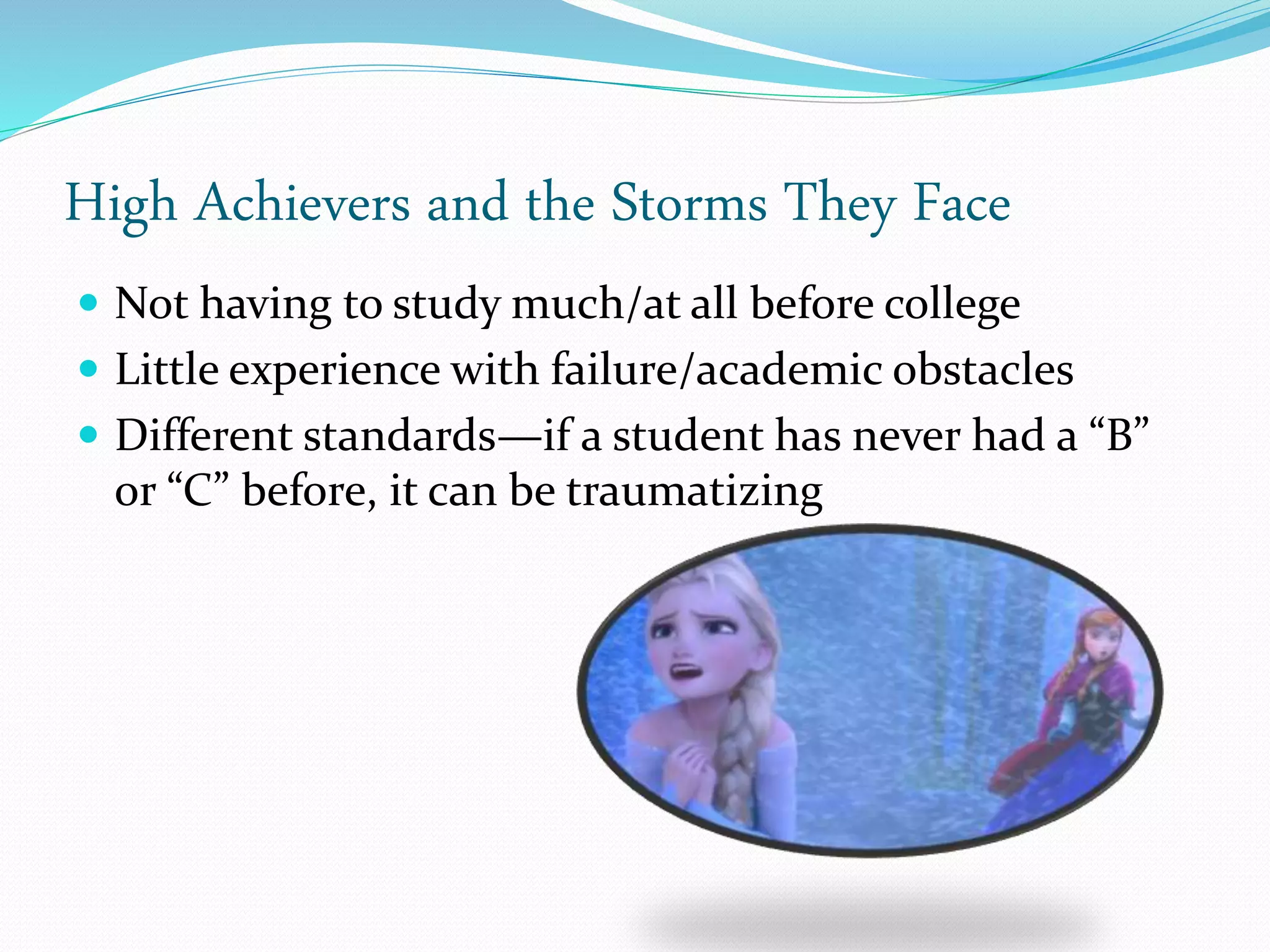 High Achievers and the Storms They Face
 Not having to study much/at all before college
 Little experience with failure/academic obstacles
 Different standards—if a student has never had a “B”
or “C” before, it can be traumatizing
 