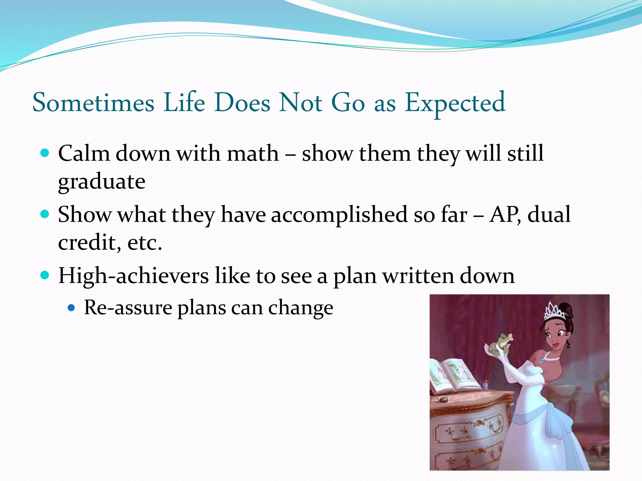 Sometimes Life Does Not Go as Expected
 Calm down with math – show them they will still
graduate
 Show what they have accomplished so far – AP, dual
credit, etc.
 High-achievers like to see a plan written down
 Re-assure plans can change
 
