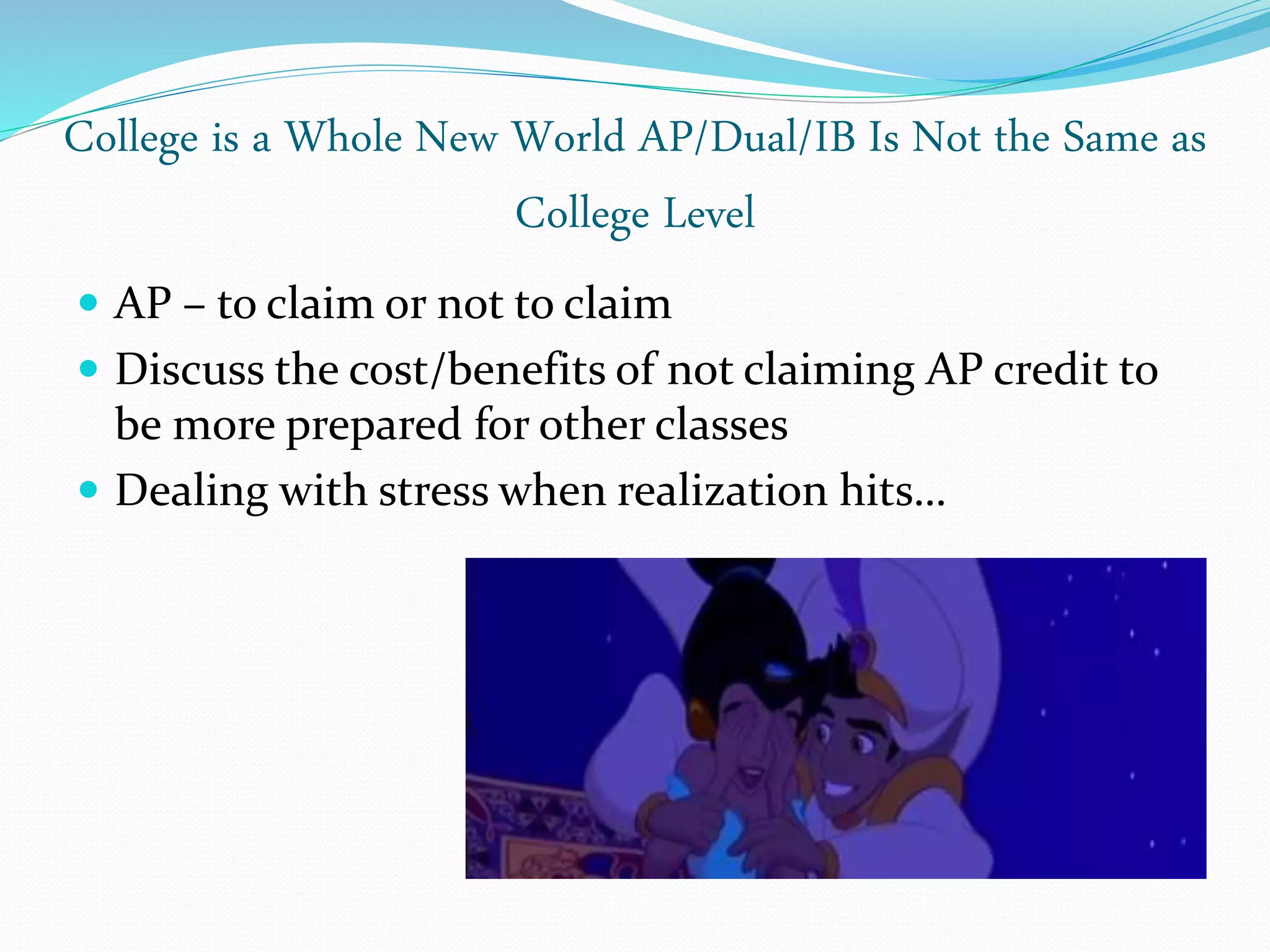 College is a Whole New World AP/Dual/IB Is Not the Same as
College Level
 AP – to claim or not to claim
 Discuss the cost/benefits of not claiming AP credit to
be more prepared for other classes
 Dealing with stress when realization hits…
 