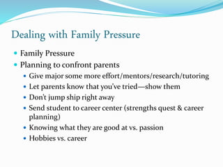 Dealing with Family Pressure
 Family Pressure
 Planning to confront parents
 Give major some more effort/mentors/research/tutoring
 Let parents know that you’ve tried—show them
 Don’t jump ship right away
 Send student to career center (strengths quest & career
planning)
 Knowing what they are good at vs. passion
 Hobbies vs. career
 