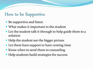 How to be Supportive
 Be supportive and listen
 What makes it important to the student
 Let the student talk it through to help guide them to a
solution
 Help the student see the bigger picture
 Let them have support to have venting time
 Know when to send them to counseling
 Help students build strategies for success
 