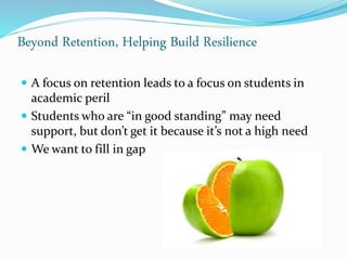 Beyond Retention, Helping Build Resilience
 A focus on retention leads to a focus on students in
academic peril
 Students who are “in good standing” may need
support, but don’t get it because it’s not a high need
 We want to fill in gap
 