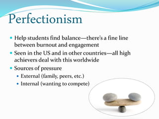 Perfectionism
 Help students find balance—there’s a fine line
between burnout and engagement
 Seen in the US and in other countries—all high
achievers deal with this worldwide
 Sources of pressure
 External (family, peers, etc.)
 Internal (wanting to compete)
 