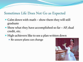 Sometimes Life Does Not Go as Expected
 Calm down with math – show them they will still
graduate
 Show what they have accomplished so far – AP, dual
credit, etc.
 High-achievers like to see a plan written down
 Re-assure plans can change
 
