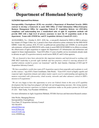 Department of Homeland Security
11/24/2015 Approved Press Release
Interoperability Clearinghouse (ICH) was awarded a Department of Homeland Security (DHS)
contract to develop a framework to assist DHS Office of Chief Information Officer/Enterprise
Business Management Office for supporting Federal IT Acquisition Reform Act (FITARA)
compliance and understanding how a standardized suite of agile IT acquisition methods will
provide DHS with a high level of process assurance to meet the IT acquisition needs of the
department. Teams with ANSER Inc. and IT Acquisition Advisory Council (IT-AAC).
ALEXANDRIA, Va.—October 8, 2015—ICH, Inc., a non-profit chartered by DOD in 2000 to advance
key tenants of Clinger Cohen Act, is proud to have been selected as prime contractor for the DHS OCIO
EBMO. Under this contract, ICH, IT-AAC (a public/private partnership) and ANSER, its not-for-profit
sub-contractor, will provide DHS OCIO with a study to assist DHS OCIO/EBMO in its efforts to evaluate
the effectiveness of agile acquisition to support the Department’s IT infrastructure and architecture and
support its future implementation. Team ICH offers 13 years of public service investments already made
to advance an agile IT acquisition maturity model across DOD, IC and Civilian agencies.
“We are honored to have been selected for this important initiative and look forward to working with
DHS MGT leadership to provide agile methods and best practices critical to sourcing advanced IT-
enabled solutions needed to protect our homeland," said Dr. Jack Gansler, Chairman of ICH and IT
Acquisition Advisory Council.
“We have assembled a world-class team of IT Acquisition experts from nonprofits and academia to work
on this contract,” says ICH’s Team Coordinator, John Weiler. “Team ICH’s bench of highly capable and
respected Agile Acquisition domain and subject matter experts excel in understanding and applying the
nuances associated with cybersecurity, cloud security, networks and other advances critical to DHS’s
mission to IT acquisitions.”
“We are very happy to have this opportunity to serve our Federal clients in this area of IT capability
development that has long been plagued with high risk and disappointing outcomes. Our strong analytic
background and extensive experience in Federal acquisitions makes us the perfect partner for ICH and
IT-AAC.” Bob Tuohy, Vice President ANSER Inc.
For more information on Agile Acquisition Methods, FITARA Services and Innovation Research contact:
John Weiler, Managing Director
Interoperability ClearingHouse
Vice Chair, IT Acquisition Advisory Council
703-768-4975
john@ICHnet.org
www.ICHnet.org
www.IT-AAC.org
www.ANSER.org
 