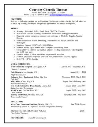 Courtney Cherelle Thomas
433 W. 48th Street, Los Angeles CA 90037
Phone: (323) 787-1359 * E-mail: operahousehippie@yahoo.com
OBJECTIVE:
Seeking a challenging position as an Ultrasound Technologist within a facility that will allow me
to utilize my scanning techniques and provide opportunities for further development.
SKILLS:
 Scanning: Abdominal, Pelvic, Small Parts, OB/GYN, Vascular
 Non-invasive vascular scanning examinations of the lower and upper extremities
 Diagnostic exams recognizing anatomy and pathology in 2D, Color Doppler, Spectral
Doppler
 Patient Preparation, Charts, Data Entry, Presentation and Review of studies with
Radiologist
 Machines: Acuson 128XP / ATL 5000/ Phillips
 Maintain a daily log of patients seen / complete exam billing forms
 Strong ability to establish and maintain effective working relationships with the public
and health care team
 Excellent ability to follow established departmental procedure
 Maintain ultrasound equipment and work area, and maintain adequate supplies
 BLS CPR / HIPAA Certified
WORK EXPERIENCE:
White Memorial Hospital, Los Angeles, CA October 2015 - December 2015
Clinical Externship
Gate Gourmet, Los Angeles, CA August 2011 - 2014
Flight Coordinator
Rainbow Acres Restaurant, Culver City, CA November 2010 - March 2011
Deli Staff
Macy’s Inc., Culver City, CA August 2007 - February 2009
Merchandiser/Visuals
Wal Mart (Automotive Department), Lenexa, KS January 2007 - June 2007
Sales Associate/ Receptionist
Wendy’s Inc., Overland Park, KS August 2003 - May 2007
Crew Member
Subway Sandwiches, Overland Park, KS September 2006 - May 2007
Team Leader/Cashier
EDUCATION:
West Coast Ultrasound Institute, Beverly Hills, CA June 2014- Present
Associates of Science in Diagnostic Medical Sonographer Pending
Shawnee Mission South, Overland Park, KS 2006
High School Diploma
REFERENCES: Available upon request
 