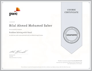 EDUCA
T
ION FOR EVE
R
YONE
CO
U
R
S
E
C E R T I F
I
C
A
TE
COURSE
CERTIFICATE
11/07/2016
Bilal Ahmed Mohamed Saber
Problem Solving with Excel
an online non-credit course authorized by PwC and offered through Coursera
has successfully completed
Alex Mannella
Principal
Data and Analytics Consulting
Verify at coursera.org/verify/56D4WXGPGUQN
Coursera has confirmed the identity of this individual and
their participation in the course.
This certificate is issued by PricewaterhouseCoopers LLP with an address at 300 Madison Avenue, New York, New York, 10017.
 