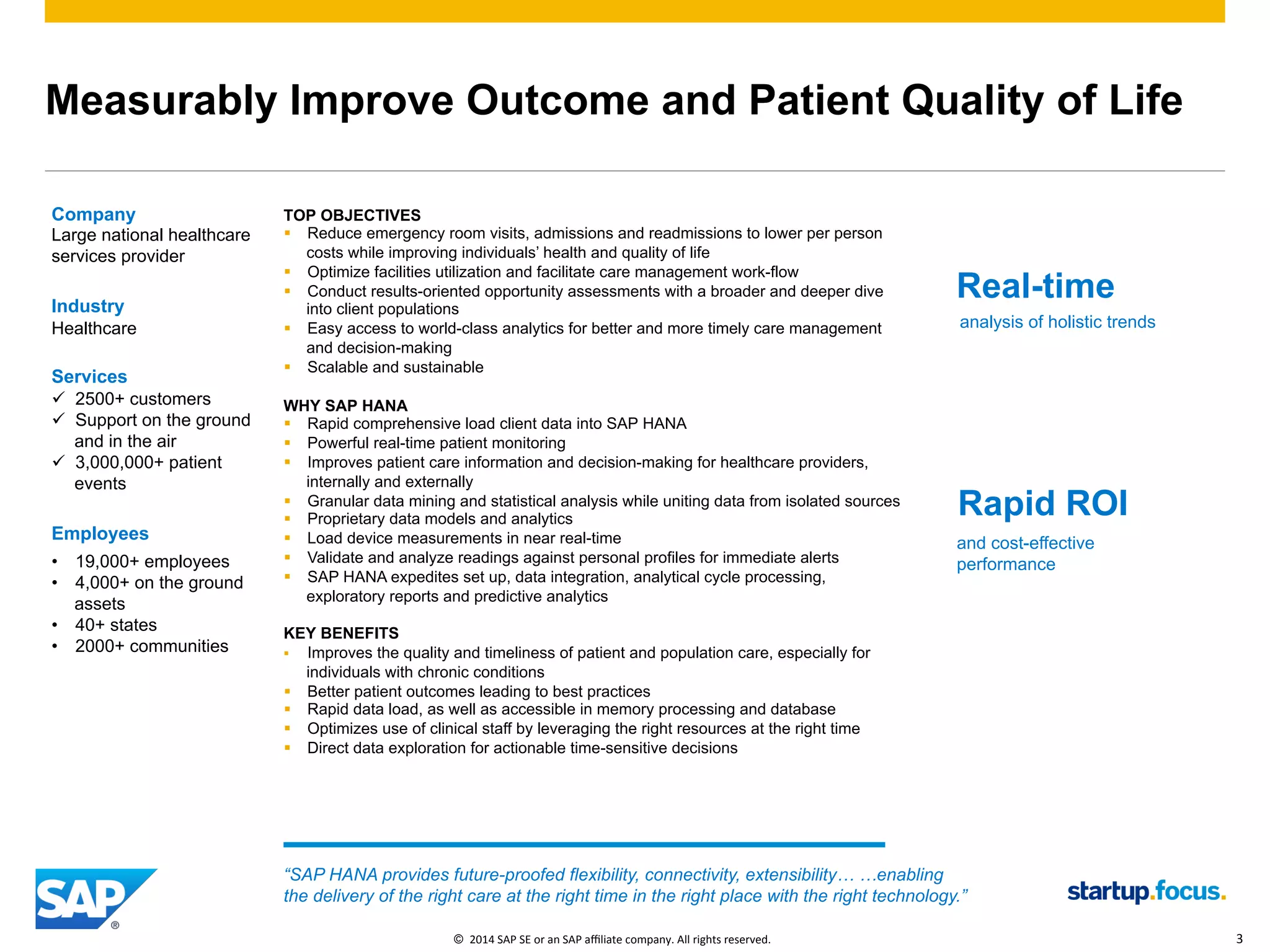 ©  2014 SAP AG or an SAP affiliate company. All rights reserved. 3Internal
Measurably Improve Outcome and Patient Quality of Life
©  2014	
  SAP	
  SE	
  or	
  an	
  SAP	
  aﬃliate	
  company.	
  All	
  rights	
  reserved.	
   3	
  
Company
Large national healthcare
services provider
Industry
Healthcare
Services
ü  2500+ customers
ü  Support on the ground
and in the air
ü  3,000,000+ patient
events
Employees
•  19,000+ employees
•  4,000+ on the ground
assets
•  40+ states
•  2000+ communities
TOP OBJECTIVES
§  Reduce emergency room visits, admissions and readmissions to lower per person
costs while improving individuals’ health and quality of life
§  Optimize facilities utilization and facilitate care management work-flow
§  Conduct results-oriented opportunity assessments with a broader and deeper dive
into client populations
§  Easy access to world-class analytics for better and more timely care management
and decision-making
§  Scalable and sustainable
WHY SAP HANA
§  Rapid comprehensive load client data into SAP HANA
§  Powerful real-time patient monitoring
§  Improves patient care information and decision-making for healthcare providers,
internally and externally
§  Granular data mining and statistical analysis while uniting data from isolated sources
§  Proprietary data models and analytics
§  Load device measurements in near real-time
§  Validate and analyze readings against personal profiles for immediate alerts
§  SAP HANA expedites set up, data integration, analytical cycle processing,
exploratory reports and predictive analytics
KEY BENEFITS
§  Improves the quality and timeliness of patient and population care, especially for
individuals with chronic conditions
§  Better patient outcomes leading to best practices
§  Rapid data load, as well as accessible in memory processing and database
§  Optimizes use of clinical staff by leveraging the right resources at the right time
§  Direct data exploration for actionable time-sensitive decisions
“SAP HANA provides future-proofed flexibility, connectivity, extensibility… …enabling
the delivery of the right care at the right time in the right place with the right technology.”
Real-time
analysis of holistic trends
Rapid ROI
and cost-effective
performance
 