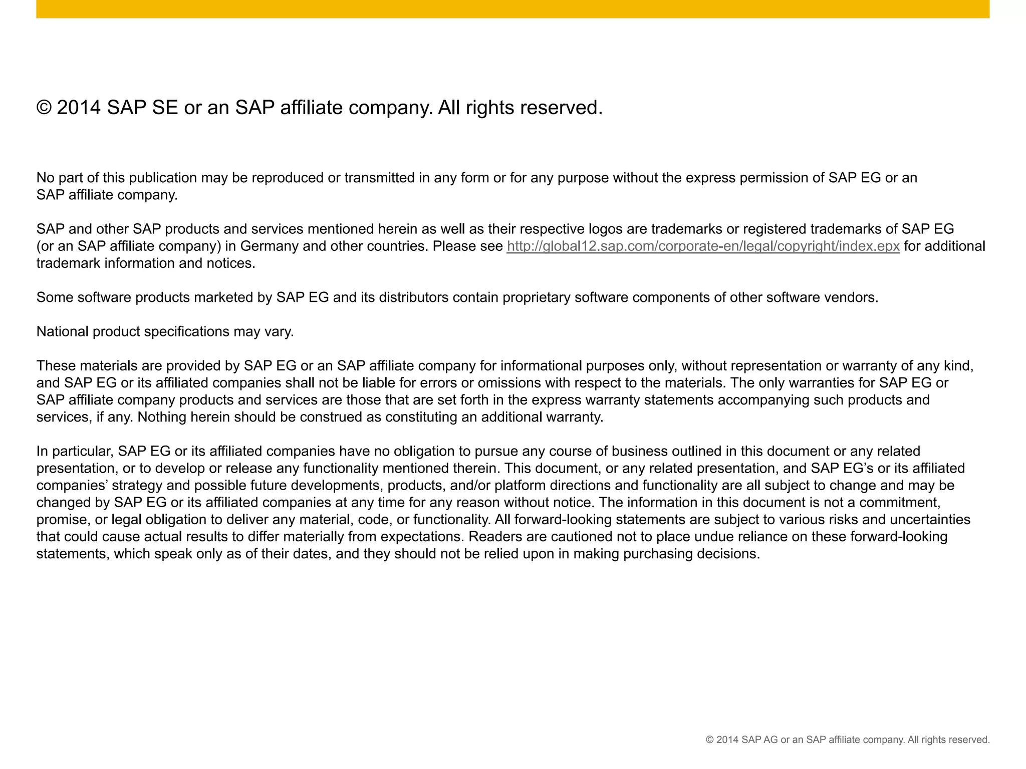 ©  2014 SAP AG or an SAP affiliate company. All rights reserved.
© 2014 SAP SE or an SAP affiliate company. All rights reserved.
No part of this publication may be reproduced or transmitted in any form or for any purpose without the express permission of SAP EG or an
SAP affiliate company.
SAP and other SAP products and services mentioned herein as well as their respective logos are trademarks or registered trademarks of SAP EG
(or an SAP affiliate company) in Germany and other countries. Please see http://global12.sap.com/corporate-en/legal/copyright/index.epx for additional
trademark information and notices.
Some software products marketed by SAP EG and its distributors contain proprietary software components of other software vendors.
National product specifications may vary.
These materials are provided by SAP EG or an SAP affiliate company for informational purposes only, without representation or warranty of any kind,
and SAP EG or its affiliated companies shall not be liable for errors or omissions with respect to the materials. The only warranties for SAP EG or
SAP affiliate company products and services are those that are set forth in the express warranty statements accompanying such products and
services, if any. Nothing herein should be construed as constituting an additional warranty.
In particular, SAP EG or its affiliated companies have no obligation to pursue any course of business outlined in this document or any related
presentation, or to develop or release any functionality mentioned therein. This document, or any related presentation, and SAP EG’s or its affiliated
companies’ strategy and possible future developments, products, and/or platform directions and functionality are all subject to change and may be
changed by SAP EG or its affiliated companies at any time for any reason without notice. The information in this document is not a commitment,
promise, or legal obligation to deliver any material, code, or functionality. All forward-looking statements are subject to various risks and uncertainties
that could cause actual results to differ materially from expectations. Readers are cautioned not to place undue reliance on these forward-looking
statements, which speak only as of their dates, and they should not be relied upon in making purchasing decisions.
 