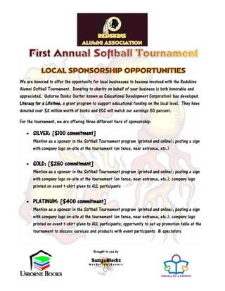 Brought to you by
We are honored to offer the opportunity for local businesses to become involved with the Redskins
Alumni Softball Tournament. Donating to charity on behalf of your business is both honorable and
appreciated. Usborne Books (better known as Educational Development Corporation) has developed
Literacy for a Lifetime, a grant program to support educational funding on the local level. They have
donated over $2 million worth of books and EDC will match our earnings 50 percent.
For the tournament, we are offering three different tiers of sponsorship:
 SILVER: [$100 commitment]
Mention as a sponsor in the Softball Tournament program (printed and online); posting a sign
with company logo on-site at the tournament (on fence, near entrance, etc.)
 GOLD: [$250 commitment]
Mention as a sponsor in the Softball Tournament program (printed and online); posting a sign
with company logo on-site at the tournament (on fence, near entrance, etc.); company logo
printed on event t-shirt given to ALL participants
 PLATINUM: [$400 commitment]
Mention as a sponsor in the Softball Tournament program (printed and online); posting a sign
with company logo on-site at the tournament (on fence, near entrance, etc.); company logo
printed on event t-shirt given to ALL participants; opportunity to set up promotion table at the
tournament to discuss services and products with event participants & spectators
 