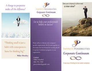 Corporate Continuum
Corporate Continuum
A change in perspective
makes all the difference!
Let us help your professionals
believe in success!
Please call us to discuss your company’s
specific requirements.We’ll work together to
determine the best format for teaching the IP
Corporate Continuum program to your
organization.
A new way of thinking for the modern workplace
Contact
Nikki Schaubel
406-794-2960
proceedmt@gmail.com
“Thinking small is just a
habit with consequences.
Same for thinking big.”
- Mike Dooley
Does your company’s culture need
a new view?
 