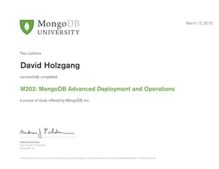 Andrew Erlichson
Vice President, Education
MongoDB, Inc.
This conﬁrms
successfully completed
a course of study offered by MongoDB, Inc.
March 12, 2016
David Holzgang
M202: MongoDB Advanced Deployment and Operations
Authenticity of this document can be verified at http://education.mongodb.com/downloads/certificates/1cc5f39d2d644f83a7928b34dcc12d7f/Certificate.pdf
 