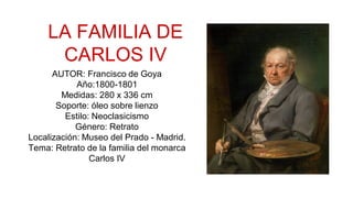 LA FAMILIA DE
CARLOS IV
AUTOR: Francisco de Goya
Año:1800-1801
Medidas: 280 x 336 cm
Soporte: óleo sobre lienzo
Estilo: Neoclasicismo
Género: Retrato
Localización: Museo del Prado - Madrid.
Tema: Retrato de la familia del monarca
Carlos IV
 