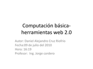 Computación básica-herramientas web 2.0 Autor: Daniel Alejandro Cruz Riofrio Fecha:09 de julio del 2010 Hora: 16:19 Profesor:  Ing. Jorge cordero 