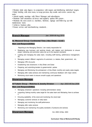 Curriculum Vitae of Mohamed El Rouby
• Monitor daily sales figures in comparison with targets and distributing individual targets.
• Daily briefing with store team, to recap previous day results and review current day
tasks.
• Attend regular meetings with Direct Manager and subordinates.
• Maintain staff attendance & leaves and regularly update HR system .
• Maintain the store assets i.e. machines, furniture, signage and following up with
maintenance team.
• Achieves business plan.
• Ensure service and merchandizing standards .
Branch Manager Jan. 2006 till Aug 2010
AL Masaood Group- Continental Tires ( Abu Dhabi – U.A.E )
Main Job Responsibilities
Reporting to the Managing Director, I am mainly responsible for:
 Developing new business and working closely with dealers and distributors to ensure
proper marketing and promotion plans are up to the required standards
 Leading and managing the sales team, including staff training, performance management,
etc.
 Managing several different segments of customers i.e. dealers, fleet, government, etc.
 Managing VIPs Accounts
 Establishing new showrooms in Abu Dhabi and Dubai
 Preparing and submitting tenders to governmental parties
 Managing and Monitoring the achievement of Abu Dhabi monthly and yearly sales targets
 Managing after sales services and maintaining continuous feedback with major clients
 Monitoring stock levels to ensure smooth supply and operations
Showroom Manager
Al Futtaim Group – Watches & Jewelry Division Apr. 2003 till Dec.2006
Main Job Responsibilities
 Managing showroom operations including administration duties
 supporting Setting monthly sales target for the sales team and Motivating them to achieve
it .
 Ensuring availability of the stock and monitoring the stock level
 Managing customer services on daily basis
 Managing and monitoring the staff performance
 Managing after sales services
 Monitoring and maintaining the quality standards of products and services
Showroom Manager Oct. 2000 till Mar. 2003
 