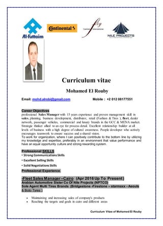 Curriculum Vitae of Mohamed El Rouby
Curriculum vitae
Mohamed El Rouby
Email: mohd.alrobi@gmail.com Mobile : +2 012 08177551
Career Objectives
professional Sales Manager with 15 years experience and proven management skill in
sales, planning, business development, distributor, retail (Fashion & Tires ), fleet, dealer
network, passenger vehicles, commercial and luxury brands in the GCC & MENA market.
Strategic thinker allied to an eye for process detail. Excellent relationship builder at all
levels of business with a high degree of cultural awareness. People developer who actively
encourages teamwork to ensure success and a shared vision.
To work for organization, where I can positively contribute to the bottom line by utilizing
my knowledge and expertise, preferably in an environment that value performance and
have an equal opportunity culture and strong rewarding system.
Professional SKILLS
• Strong Communications Skills
• Excellent Selling Skills
• Solid Negotiations Skills
Professional Experience.
-Fleet Sales Manager –Cairo (Apr 2016 Up To Present)
Arabian Automotive Sister Co Of Nile Projects (NPTCO)
Sole Agent Multi Tires Brands (Bridgestone -Firestone – starmaxx - Aeouls
& Boto Tyres )
 Maintaining and increasing sales of company's products
 Reaching the targets and goals in cairo and different areas
 