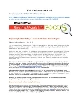 World at Work Article – July 11, 2016
Your article wasfinallypublishedbyWorldAtWork! Here itis:
https://www.worldatwork.org/adimComment?id=80480&utm_source=Direct&utm_medium=eNewslett
er&utm_term=cf_editorial3&utm_content=Articles&utm_campaign=ED_BWLF2916
Empowering Nutrition: The Key to a Successful Workplace Wellness Program
By Dale Rayman, Zipongo | July 2016
The facts are troubling: More than 2 in 3 Americans are overweight or obese. Unless something changes,
52% of Americans will have diabetes or prediabetes by 2020, according to the UnitedHealth Center for
Health Reform and Modernization.
Employers, who bear the brunt of the costs when employees are hospitalized or miss work due to chronic
illness, want to keep that from happening. That's why most large employers in the United States have
turned to workplace wellness programs to help employees get and stay healthy. Unfortunately, the
majority of these programs have not had much success in slowing the obesity trend. Nor have most
programs lived up to their promise of delivering a financial ROI. Research indicates that many programs
barely break even.
A major driver behind these failures is thatthese programs don'tfocus enough on the mostimportantingredientin
wellness — food. Many wellness programs investmuch more in fitness,stress reduction and tobacco cessation than
in improving nutrition.Yet, evidence shows thatpoor nutrition has a significantlygreater impacton health status.In
fact, a study in the Journal of the American Medical Association (JAMA) reports that dietary risks have almostthree
times the impacton both mortality and disabilityas low or no physical activity.
Perhaps the reason wellness programs give food shortshriftis the fact that getting people to change their eating
behaviors is hard.Traditional approaches to improving nutrition — making individuals order special foods,go on diets
or track what they eat — haven't worked. Telling people to eat more vegetables and fruits and less sugar and fatisn't
adequate.Outlining the consequences ofobesityhasn'tdone the trick either.
How then are wellness programs expected to move the needle on nutrition? The key lies in helping employees
navigate the complexfactors surrounding their food choices.
Empowering Individuals to Make Healthy Food Choices
Eating nutritiouslyin our current ecosystem is challenging. Firstofall, people are surrounded byfast-food chains,
junk-food manufacturers,price promotions and clever marketing campaigns.The food industry bombards us with
advertising of high-sugar,high-calorie foods and beverages (more is spenton promoting these than healthyfoods).
Today's portion sizes are also much larger than in the past,points out another JAMA article. Choosing to eathealthy
is further complicated bythe fact that it isn'teasy to selectthe right balance offiber, carbs,fats, sugar,vitamins and
sodium.A busylifestyle makes such calculations especiallydifficult.
 