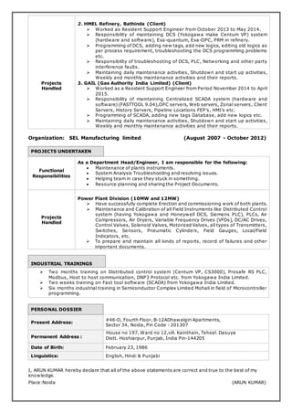 Projects
Handled
2. HMEL Refinery, Bathinda (Client)
 Worked as Resident Support Engineer from October 2013 to May 2014.
 Responsibility of maintaining DCS (Yokogawa make Centum VP) system
(hardware and software), Exa-quantum, Exa-OPC, PRM in refinery.
 Programming of DCS, adding new tags, add new logics, editing old logics as
per process requirement, troubleshooting the DCS programming problems
etc.
 Responsibility of troubleshooting of DCS, PLC, Networking and other party
interference faults.
 Maintaining daily maintenance activities, Shutdown and start up activities,
Weekly and monthly maintenance activities and their reports.
3. GAIL (Gas Authority India Limited) (Client)
 Worked as a Resident Support Engineer from Period November 2014 to April
2015.
 Responsibility of maintaining Centralized SCADA system (hardware and
software) (FASTTOOL 9.04),OPC servers, Web servers, Zonal servers, Client
Servers, History Servers, Pipeline Locations FEP’s, HMI’s etc.
 Programming of SCADA, adding new tags Database, add new logics etc.
 Maintaining daily maintenance activities, Shutdown and start up activities,
Weekly and monthly maintenance activities and their reports.
Organization: SEL Manufacturing limited (August 2007 - October 2012)
PROJECTS UNDERTAKEN
Functional
Responsibilities
As a Department Head/Engineer, I am responsible for the following:
 Maintenance of plants instruments.
 System Analysis Troubleshooting and resolving issues.
 Helping team in case they stuck in something.
 Resource planning and sharing the Project Documents.
Projects
Handled
Power Plant Division (10MW and 12MW)
 Have successfully complete Erection and commissioning work of both plants.
 Maintenance and Calibration of all Field Instruments like Distributed Control
system (having Yokogawa and Honeywell DCS, Siemens PLC), PLCs, Air
Compressors, Air Dryers, Variable Frequency Drives [VFDs], DC/AC Drives,
Control Valves, Solenoid Valves, Motorized Valves, all types of Transmitters,
Switches, Sensors, Pneumatic Cylinders, Field Gauges, Local/Field
Indicators, etc.
 To prepare and maintain all kinds of reports, record of failures and other
important documents.
INDUSTRIAL TRAININGS
 Two months training on Distributed control system (Centum VP, CS3000), Prosafe RS PLC,
Modbus, Host to host communication, DNP3 Protocol etc. from Yokogawa India Limited.
 Two weeks training on Fast tool software (SCADA) from Yokogawa India Limited.
 Six months industrial training in Semiconductor Complex Limited Mohali in field of Microcontroller
programming.
PERSONAL DOSSIER
Present Address:
#46-D, Fourth Floor, B-12ADhawalgiri Apartments,
Sector 34, Noida, Pin Code - 201307
Permanent Address :
House no 197, Ward no 12,vill. Kainthain, Tehsel. Dasuya
Distt. Hoshiarpur, Punjab, India Pin-144205
Date of Birth: February 23, 1986
Linguistics: English, Hindi & Punjabi
I, ARUN KUMAR hereby declare that all of the above statements are correct and true to the best of my
knowledge.
Place:Noida (ARUN KUMAR)
 
