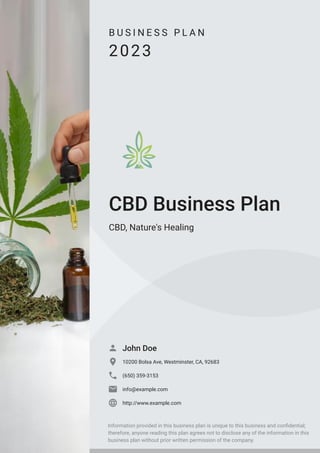 B U S I N E S S P L A N
2023
CBD Business Plan
CBD, Nature's Healing
John Doe

10200 Bolsa Ave, Westminster, CA, 92683

(650) 359-3153

info@example.com

http://www.example.com

Information provided in this business plan is unique to this business and confidential;
therefore, anyone reading this plan agrees not to disclose any of the information in this
business plan without prior written permission of the company.
 