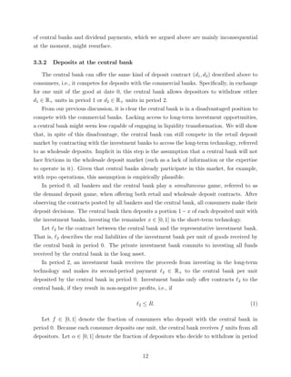 of central banks and dividend payments, which we argued above are mainly inconsequential
at the moment, might resurface.
3.3.2 Deposits at the central bank
The central bank can oﬀer the same kind of deposit contract (d1, d2) described above to
consumers, i.e., it competes for deposits with the commercial banks. Speciﬁcally, in exchange
for one unit of the good at date 0, the central bank allows depositors to withdraw either
d1 ∈ R+ units in period 1 or d2 ∈ R+ units in period 2.
From our previous discussion, it is clear the central bank is in a disadvantaged position to
compete with the commercial banks. Lacking access to long-term investment opportunities,
a central bank might seem less capable of engaging in liquidity transformation. We will show
that, in spite of this disadvantage, the central bank can still compete in the retail deposit
market by contracting with the investment banks to access the long-term technology, referred
to as wholesale deposits. Implicit in this step is the assumption that a central bank will not
face frictions in the wholesale deposit market (such as a lack of information or the expertise
to operate in it). Given that central banks already participate in this market, for example,
with repo operations, this assumption is empirically plausible.
In period 0, all bankers and the central bank play a simultaneous game, referred to as
the demand deposit game, when oﬀering both retail and wholesale deposit contracts. After
observing the contracts posted by all bankers and the central bank, all consumers make their
deposit decisions. The central bank then deposits a portion 1−x of each deposited unit with
the investment banks, investing the remainder x ∈ [0, 1] in the short-term technology.
Let 2 be the contract between the central bank and the representative investment bank.
That is, 2 describes the real liabilities of the investment bank per unit of goods received by
the central bank in period 0. The private investment bank commits to investing all funds
received by the central bank in the long asset.
In period 2, an investment bank receives the proceeds from investing in the long-term
technology and makes its second-period payment 2 ∈ R+ to the central bank per unit
deposited by the central bank in period 0. Investment banks only oﬀer contracts 2 to the
central bank, if they result in non-negative proﬁts, i.e., if
2 ≤ R. (1)
Let f ∈ [0, 1] denote the fraction of consumers who deposit with the central bank in
period 0. Because each consumer deposits one unit, the central bank receives f units from all
depositors. Let α ∈ [0, 1] denote the fraction of depositors who decide to withdraw in period
12
 