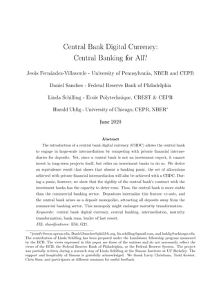 Central Bank Digital Currency:
Central Banking for All?
Jes´us Fern´andez-Villaverde - University of Pennsylvania, NBER and CEPR
Daniel Sanches - Federal Reserve Bank of Philadelphia
Linda Schilling - Ecole Polytechnique, CREST & CEPR
Harald Uhlig - University of Chicago, CEPR, NBER∗
June 2020
Abstract
The introduction of a central bank digital currency (CBDC) allows the central bank
to engage in large-scale intermediation by competing with private ﬁnancial interme-
diaries for deposits. Yet, since a central bank is not an investment expert, it cannot
invest in long-term projects itself, but relies on investment banks to do so. We derive
an equivalence result that shows that absent a banking panic, the set of allocations
achieved with private ﬁnancial intermediation will also be achieved with a CBDC. Dur-
ing a panic, however, we show that the rigidity of the central bank’s contract with the
investment banks has the capacity to deter runs. Thus, the central bank is more stable
than the commercial banking sector. Depositors internalize this feature ex-ante, and
the central bank arises as a deposit monopolist, attracting all deposits away from the
commercial banking sector. This monopoly might endanger maturity transformation.
Keywords: central bank digital currency, central banking, intermediation, maturity
transformation, bank runs, lender of last resort.
JEL classiﬁcations: E58, G21.
∗
jesusfv@econ.upenn.edu, Daniel.Sanches@phil.frb.org, lin.schilling@gmail.com, and huhlig@uchicago.edu.
The contribution of Linda Schilling has been prepared under the Lamfalussy fellowship program sponsored
by the ECB. The views expressed in this paper are those of the authors and do not necessarily reﬂect the
views of the ECB, the Federal Reserve Bank of Philadelphia, or the Federal Reserve System. The project
was partially written during a research stay of Linda Schilling at the Simons Institute at UC Berkeley. The
support and hospitality of Simons is gratefully acknowledged. We thank Larry Christiano, Todd Keister,
Chris Sims, and participants at diﬀerent seminars for useful feedback.
 