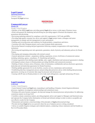 Legal Counsel
Samsung Electronics
Chertsey, Surrey
European HQ legal services
Commercial Lawyer
Honda UK
Slough, United Kingdom
• Member of the HME Legal team, providing general legal advice across a wide range of business issues.
• Work with general UK marketing and advertising law providing support of business development, sales,
promotions and advertising.
• Reviewing marketing material for compliance with ASA requirements, CAP Code and BPRs.
• Providing high quality consumer law advice and support to legal, project teams, colleagues and senior
management on strategy and risk management in cases and projects.
• Drafting and reviewing terms and conditions for Honda products, competitions and shows.
• Assisting with wider European projects such as pan European dealer agreements.
• Reviewing financial sweeping and pool agreements following company reorganisation with major banking
institutions.
• Reviewing and negotiating asset sale agreements, guarantees, deeds of priority and indemnity policies for Honda
Finance.
• Developing and managing relationship with external counsel.
• General operational contracts - preparation, drafting, negotiation, review of all forms of commercial contract
including marketing, agency, consultancy, IT, franchising and logistics.
• Contract negotiation from drafting master service, sales, supply, distribution and outsourced agreements to dealing
with disputed contract clauses in Honda products providing flexibility and commercial awareness.
• Drafting of letters of intent, terms of business, letter of termination, confidentially and non-disclosure agreements,
dealership and sub-dealership agreements for Honda Franchises.
• Drafting service agreements for on-site facilities, security services, maintenance and recruitment.
• Establishing data base management process and providing data protection advice whilst drafting data processing
agreements covering use of customer data usage by processor and sub-processor.
• Liaising with IP team on Honda products to solve trade mark infringement, copyright and passing off issues.
Legal Consultant
CACI Ltd
London, United Kingdom
• Assist General Counsel and legal team, responding to and handling of disputes, formal litigation/arbitration
processes, regulatory investigations and proceedings and contentious issues.
• Working with senior business managers, develop and manage the internal processes and procedures for addressing
contentious matters involving CACI
• Carefully evaluate contentious matters, providing pragmatic advice and support to Managers and functional areas,
and represent the Company before third-parties in formal and informal settings in order to achieve acceptable and
cost effective results for the Company
• Demonstrate and maintain a clear knowledge of the principles of legal professional privilege.
• Provide risk-based legal advice on casework where the use of statutory powers is being considered
• Advise on suitable litigation strategies and evidential analysis, conducting witness statements and trial bundles as
Per Civil Procedure Rules.
 