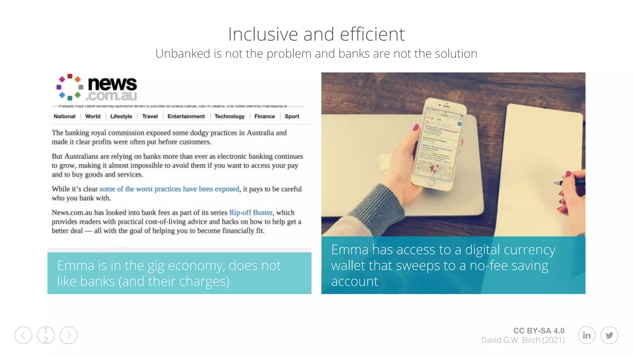 CC BY-SA 4.0
David G.W. Birch (2021)
1
2
Inclusive and efficient
Emma is in the gig economy, does not
like banks (and their charges)
Emma has access to a digital currency
wallet that sweeps to a no-fee saving
account
Unbanked is not the problem and banks are not the solution
 