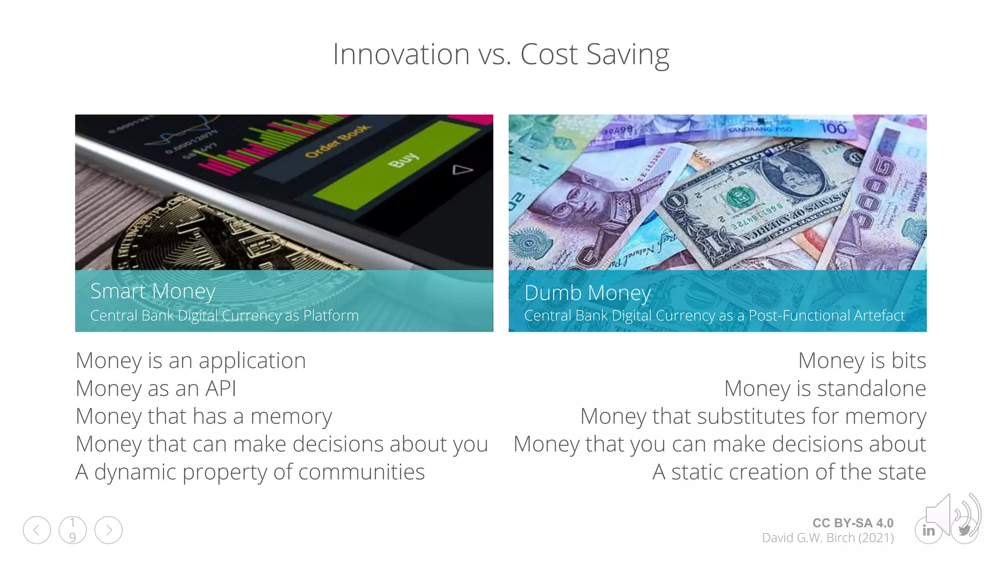 CC BY-SA 4.0
David G.W. Birch (2021)
1
9
Innovation vs. Cost Saving
Smart Money
Central Bank Digital Currency as Platform
Dumb Money
Central Bank Digital Currency as a Post-Functional Artefact
Money is an application
Money as an API
Money that has a memory
Money that can make decisions about you
A dynamic property of communities
Money is bits
Money is standalone
Money that substitutes for memory
Money that you can make decisions about
A static creation of the state
 