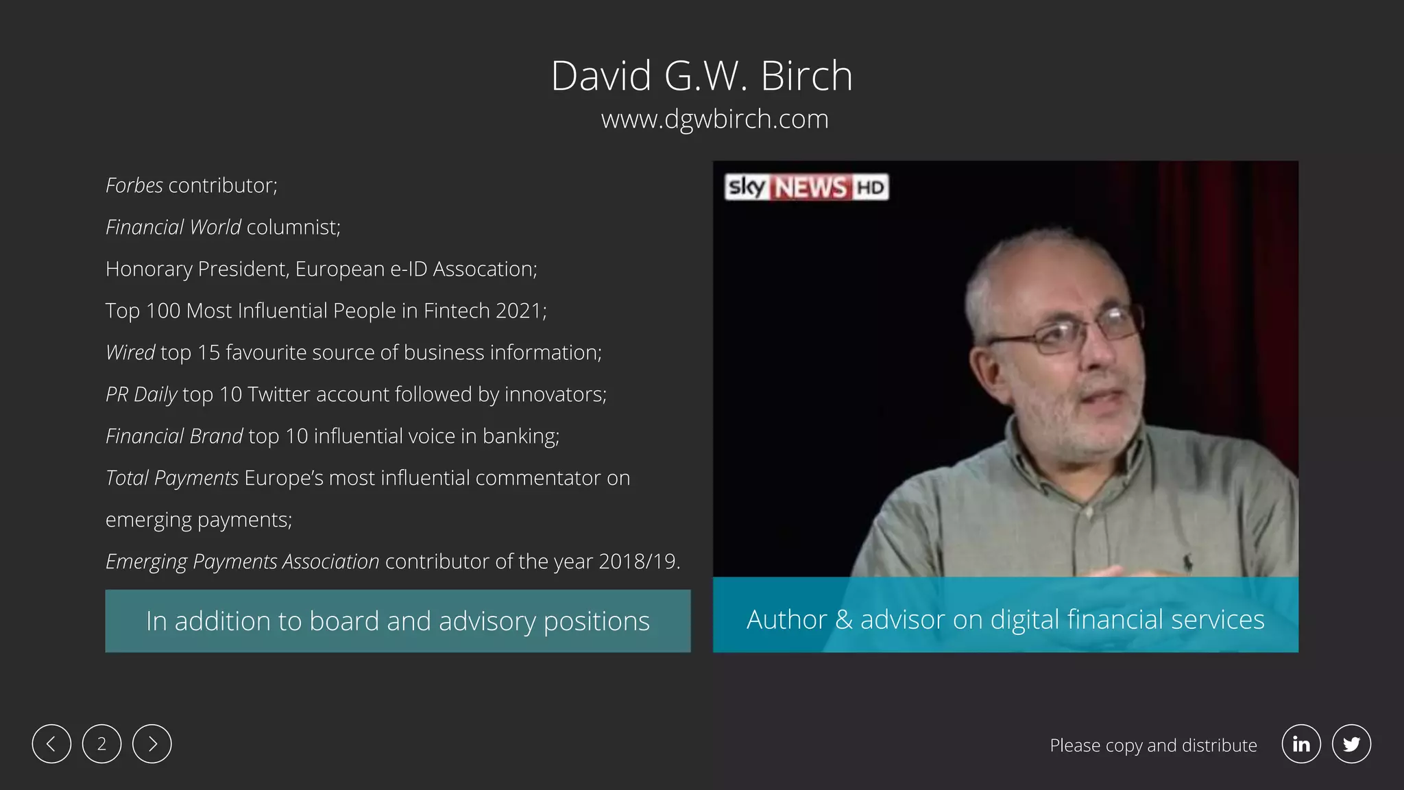 Please copy and distribute
2
Forbes contributor;
Financial World columnist;
Honorary President, European e-ID Assocation;
Top 100 Most Influential People in Fintech 2021;
Wired top 15 favourite source of business information;
PR Daily top 10 Twitter account followed by innovators;
Financial Brand top 10 influential voice in banking;
Total Payments Europe’s most influential commentator on
emerging payments;
Emerging Payments Association contributor of the year 2018/19.
David G.W. Birch
In addition to board and advisory positions Author & advisor on digital financial services
www.dgwbirch.com
 